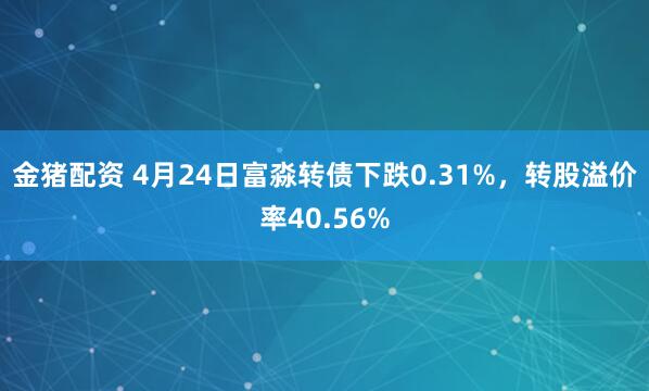 金猪配资 4月24日富淼转债下跌0.31%，转股溢价率40.56%