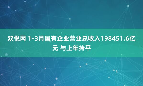 双悦网 1-3月国有企业营业总收入198451.6亿元 与上年持平