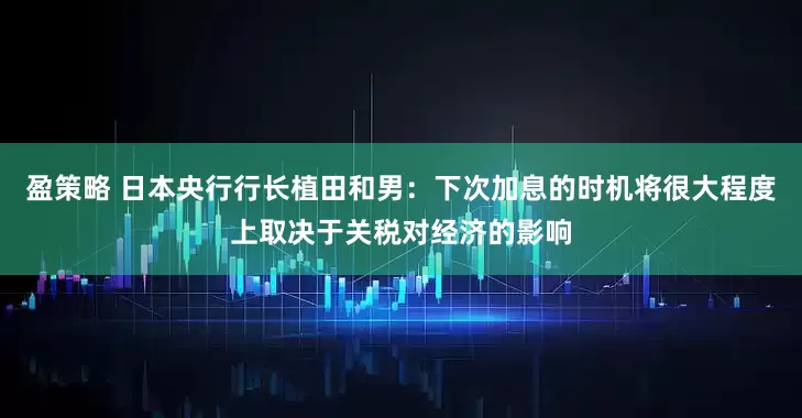 盈策略 日本央行行长植田和男：下次加息的时机将很大程度上取决于关税对经济的影响