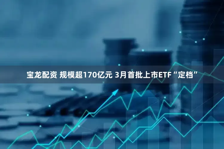 宝龙配资 规模超170亿元 3月首批上市ETF“定档”