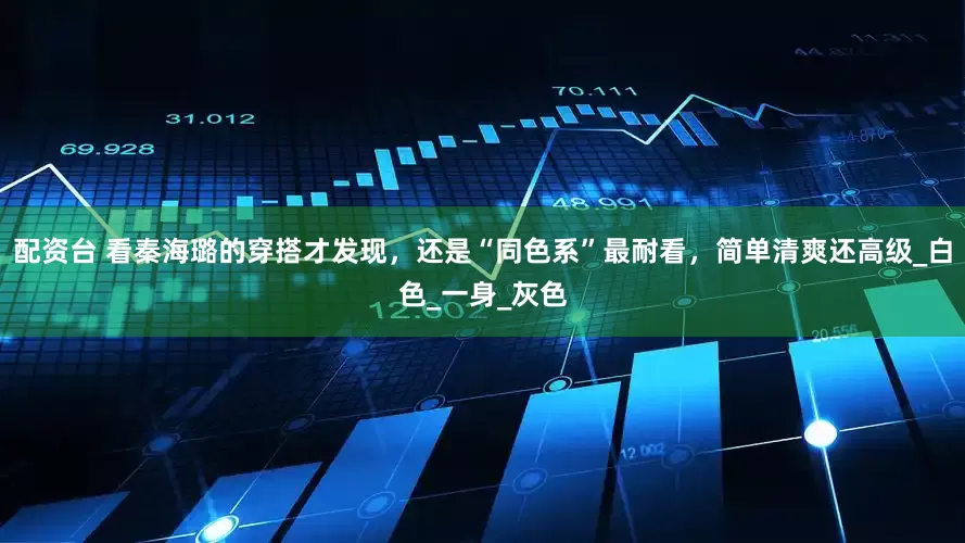 配资台 看秦海璐的穿搭才发现，还是“同色系”最耐看，简单清爽还高级_白色_一身_灰色