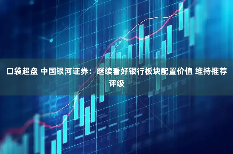 口袋超盘 中国银河证券：继续看好银行板块配置价值 维持推荐评级