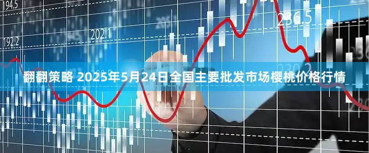 翻翻策略 2025年5月24日全国主要批发市场樱桃价格行情