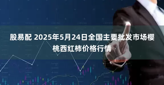 股易配 2025年5月24日全国主要批发市场樱桃西红柿价格行情