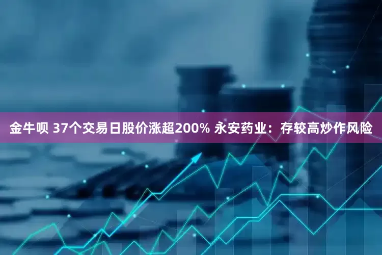 金牛呗 37个交易日股价涨超200% 永安药业：存较高炒作风险