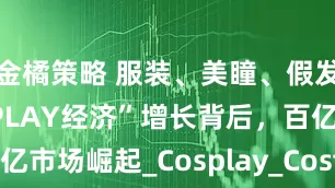 金橘策略 服装、美瞳、假发三大“COSPLAY经济”增长背后，百亿市场崛起_Cosplay_Costume_二次元
