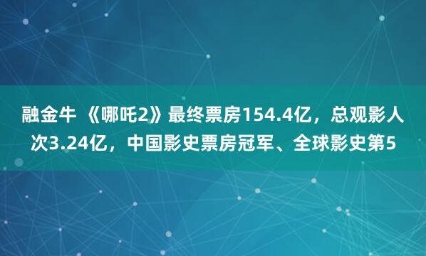 融金牛 《哪吒2》最终票房154.4亿，总观影人次3.24亿，中国影史票房冠军、全球影史第5