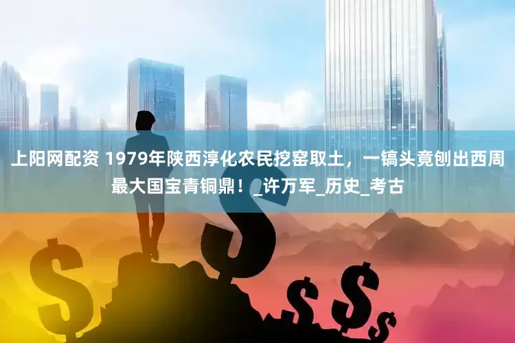 上阳网配资 1979年陕西淳化农民挖窑取土，一镐头竟刨出西周最大国宝青铜鼎！_许万军_历史_考古