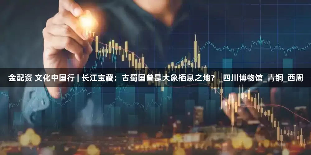 金配资 文化中国行 | 长江宝藏：古蜀国曾是大象栖息之地？_四川博物馆_青铜_西周