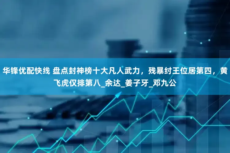华锋优配快线 盘点封神榜十大凡人武力，残暴纣王位居第四，黄飞虎仅排第八_余达_姜子牙_邓九公
