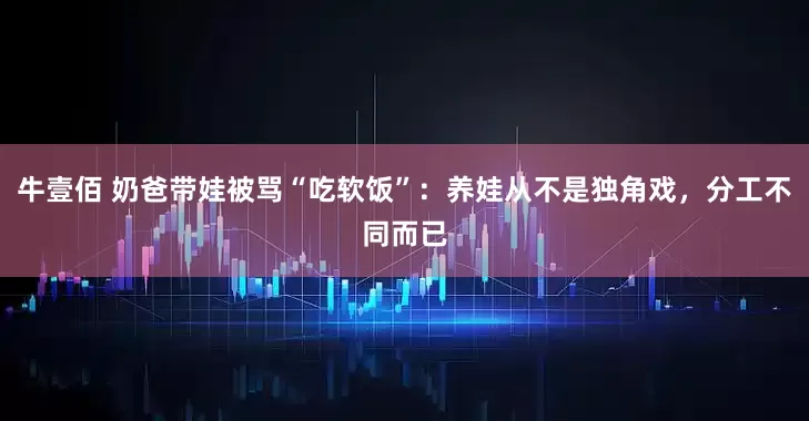 牛壹佰 奶爸带娃被骂“吃软饭”：养娃从不是独角戏，分工不同而已
