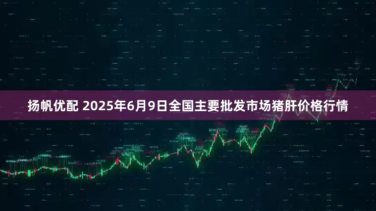 扬帆优配 2025年6月9日全国主要批发市场猪肝价格行情
