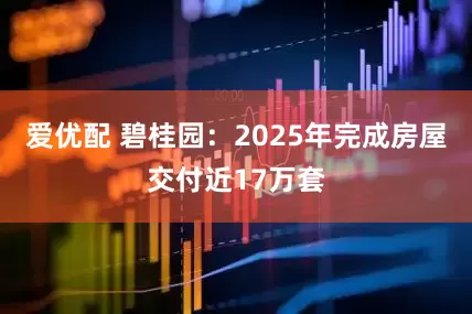 爱优配 碧桂园：2025年完成房屋交付近17万套
