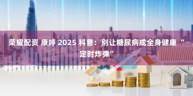 荣耀配资 康婷 2025 科普：别让糖尿病成全身健康 “定时炸弹”
