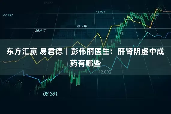 东方汇赢 易君德丨彭伟丽医生:肝肾阴虚中成药有哪些