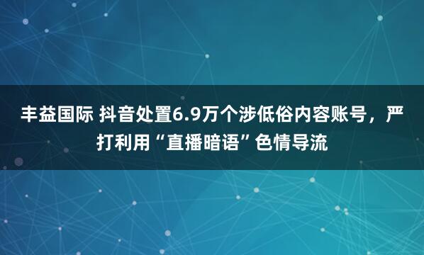 丰益国际 抖音处置6.9万个涉低俗内容账号，严打利用“直播暗语”色情导流
